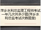 萍乡水利总监理工程师考试一年几次共多少题(萍乡水利总监考试次数题量)
