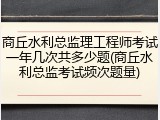 商丘水利总监理工程师考试一年几次共多少题(商丘水利总监考试频次题量)
