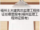 福州土木建筑总监理工程师证在哪里报考(福州监理工程师证报考)