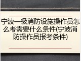 宁波一级消防设施操作员怎么考需要什么条件(宁波消防操作员报考条件)