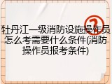 牡丹江一级消防设施操作员怎么考需要什么条件(消防操作员报考条件)