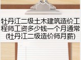 牡丹江二级土木建筑造价工程师工资多少钱一个月通常(牡丹江二级造价师月薪)