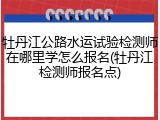 牡丹江公路水运试验检测师在哪里学怎么报名(牡丹江检测师报名点)