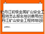 牡丹江初级金属矿山安全工程师怎么报名培训费用(牡丹江矿山安全工程师培训)