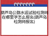 葫芦岛公路水运试验检测师在哪里学怎么报名(葫芦岛检测师报名)