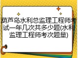 葫芦岛水利总监理工程师考试一年几次共多少题(水利监理工程师考次题量)