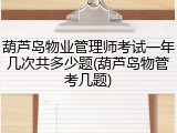 葫芦岛物业管理师考试一年几次共多少题(葫芦岛物管考几题)