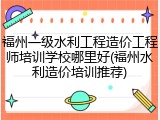 福州一级水利工程造价工程师培训学校哪里好(福州水利造价培训推荐)