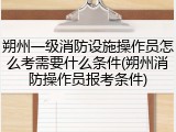 朔州一级消防设施操作员怎么考需要什么条件(朔州消防操作员报考条件)