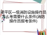 梁平区一级消防设施操作员怎么考需要什么条件(消防操作员报考条件)