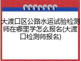 大渡口区公路水运试验检测师在哪里学怎么报名(大渡口检测师报名)