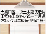 大渡口区二级土木建筑造价工程师工资多少钱一个月通常(大渡口二级造价师月薪)