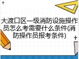 大渡口区一级消防设施操作员怎么考需要什么条件(消防操作员报考条件)