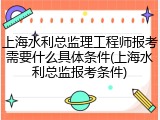 上海水利总监理工程师报考需要什么具体条件(上海水利总监报考条件)