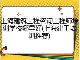 上海建筑工程咨询工程师培训学校哪里好(上海建工培训推荐)