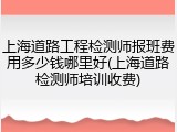 上海道路工程检测师报班费用多少钱哪里好(上海道路检测师培训收费)