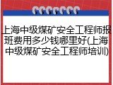 上海中级煤矿安全工程师报班费用多少钱哪里好(上海中级煤矿安全工程师培训)