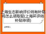 上海生态影响评价师有补贴吗怎么领取呢(上海环评师补贴申领)