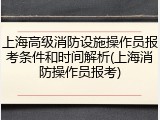 上海高级消防设施操作员报考条件和时间解析(上海消防操作员报考)