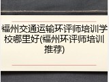 福州交通运输环评师培训学校哪里好(福州环评师培训推荐)