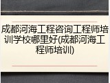 成都河海工程咨询工程师培训学校哪里好(成都河海工程师培训)