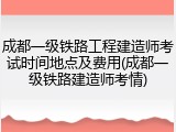 成都一级铁路工程建造师考试时间地点及费用(成都一级铁路建造师考情)