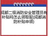 成都二级消防安全管理员有补贴吗怎么领取呢(成都消防补贴申领)