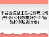 平谷区道路工程检测师报班费用多少钱哪里好(平谷道路检测培训收费)