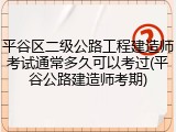 平谷区二级公路工程建造师考试通常多久可以考过(平谷公路建造师考期)