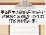平谷区生态影响评价师有补贴吗怎么领取呢(平谷生态评价师补贴申领)