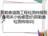 阿勒泰道路工程检测师报班费用多少钱哪里好(阿勒泰检测师培训)