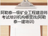 阿勒泰一级矿业工程建造师考试培训机构哪里找(阿勒泰一建培训)
