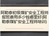 阿勒泰初级煤矿安全工程师报班费用多少钱哪里好(阿勒泰煤矿安全工程师培训)