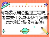 阿勒泰水利总监理工程师报考需要什么具体条件(阿勒泰水利总监报考条件)