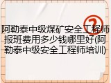 阿勒泰中级煤矿安全工程师报班费用多少钱哪里好(阿勒泰中级安全工程师培训)
