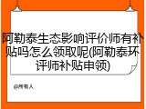 阿勒泰生态影响评价师有补贴吗怎么领取呢(阿勒泰环评师补贴申领)