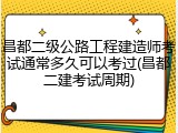 昌都二级公路工程建造师考试通常多久可以考过(昌都二建考试周期)