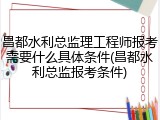 昌都水利总监理工程师报考需要什么具体条件(昌都水利总监报考条件)