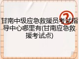 甘南中级应急救援员考试指导中心哪里有(甘南应急救援考试点)