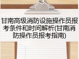 甘南高级消防设施操作员报考条件和时间解析(甘南消防操作员报考指南)