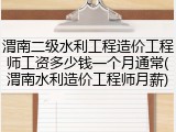 渭南二级水利工程造价工程师工资多少钱一个月通常(渭南水利造价工程师月薪)