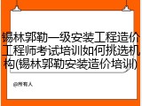 锡林郭勒一级安装工程造价工程师考试培训如何挑选机构(锡林郭勒安装造价培训)