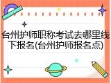 台州护师职称考试去哪里线下报名(台州护师报名点)