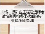 曲靖一级矿业工程建造师考试培训机构哪里找(曲靖矿业建造师培训)