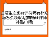 曲靖生态影响评价师有补贴吗怎么领取呢(曲靖环评师补贴申领)