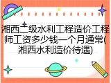湘西二级水利工程造价工程师工资多少钱一个月通常(湘西水利造价待遇)