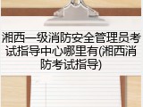 湘西一级消防安全管理员考试指导中心哪里有(湘西消防考试指导)
