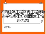 湘西建筑工程咨询工程师培训学校哪里好(湘西建工培训优选)