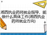 湘西执业药师就业指导，能做什么具体工作(湘西执业药师就业方向)