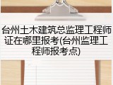 台州土木建筑总监理工程师证在哪里报考(台州监理工程师报考点)